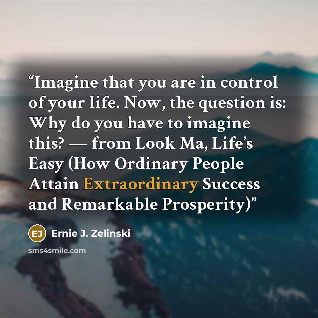 “Imagine that you are in control of your life. Now, the question is: Why do you have to imagine this? — from Look Ma, Life’s Easy (How Ordinary People Attain Extraordinary Success and Remarkable Prosperity)” quote by Ernie J. Zelinski