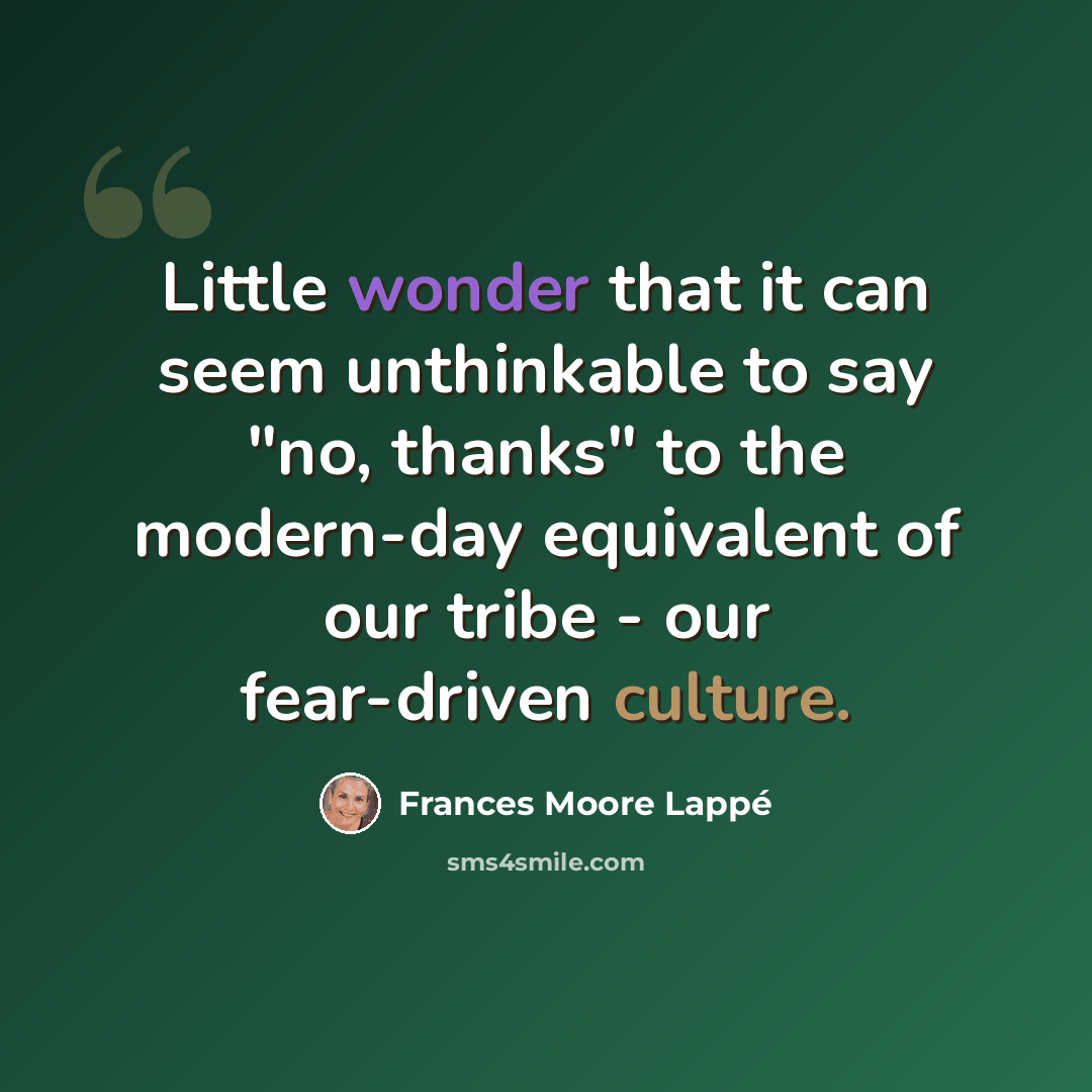 “Little wonder that it can seem unthinkable to say "no, thanks" to the modern-day equivalent of our tribe - our fear-driven culture.” quote by Frances Moore Lappé