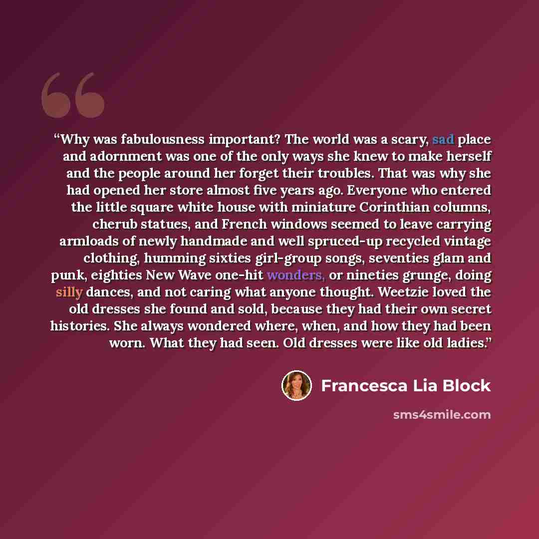 “Why was fabulousness important? The world was a scary, sad place and adornment was one of the only ways she knew to make herself and the people around her forget their troubles. That was why she had opened her store almost five years ago. Everyone who entered the little square white house with…” quote by Francesca Lia Block