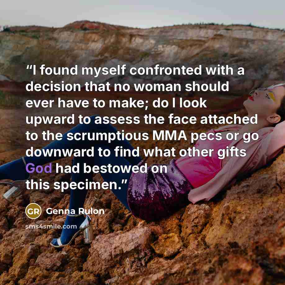 “I found myself confronted with a decision that no woman should ever have to make; do I look upward to assess the face attached to the scrumptious MMA pecs or go downward to find what other gifts God had bestowed on this specimen.” quote by Genna Rulon