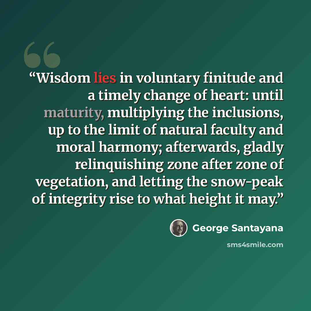 “Wisdom lies in voluntary finitude and a timely change of heart: until maturity, multiplying the inclusions, up to the limit of natural faculty and moral harmony; afterwards, gladly relinquishing zone after zone of vegetation, and letting the snow-peak of integrity rise to what height it may.” quote by George Santayana