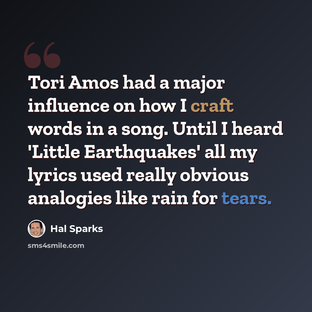 “Tori Amos had a major influence on how I craft words in a song. Until I heard 'Little Earthquakes' all my lyrics used really obvious analogies like rain for tears.” quote by Hal Sparks