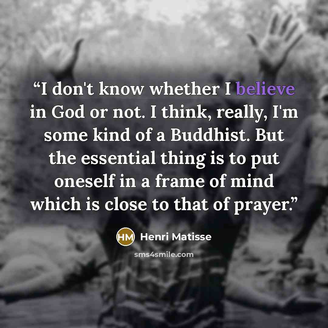 “I don't know whether I believe in God or not. I think, really, I'm some kind of a Buddhist. But the essential thing is to put oneself in a frame of mind which is close to that of prayer.” quote by Henri Matisse
