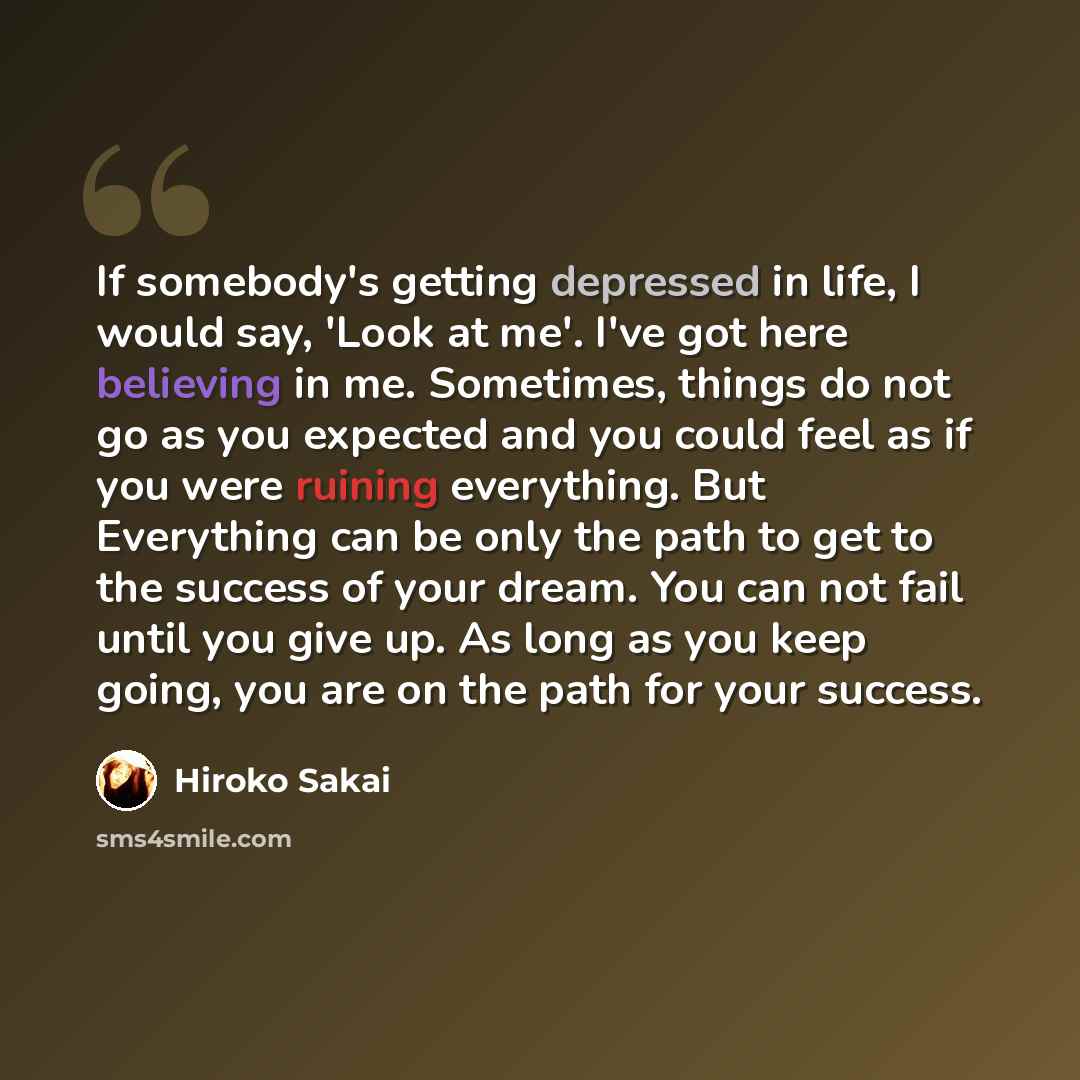 “If somebody's getting depressed in life, I would say, 'Look at me'. I've got here believing in me. Sometimes, things do not go as you expected and you could feel as if you were ruining everything. But Everything can be only the path to get to the success of your dream. You can not fail until you…” quote by Hiroko Sakai