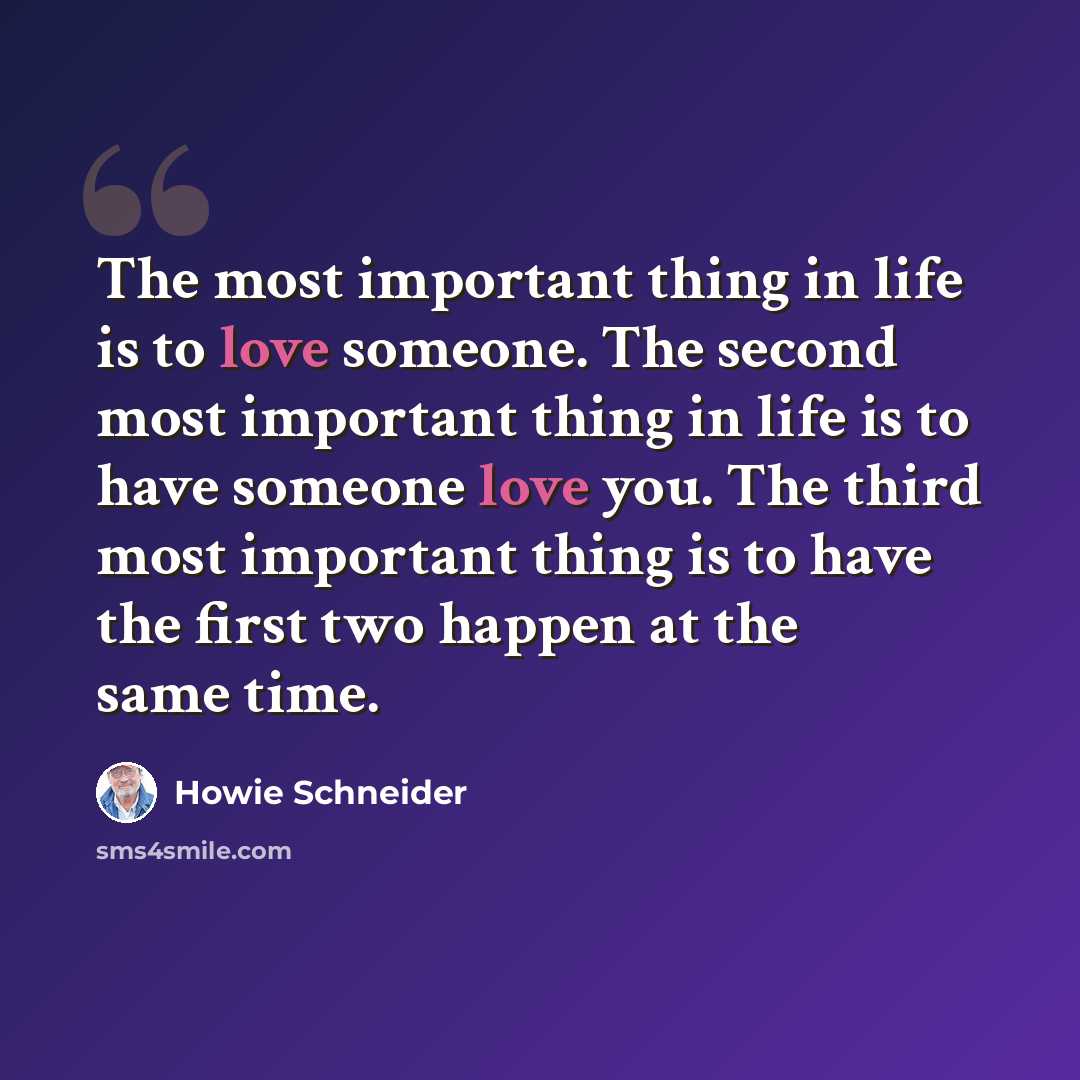 “The most important thing in life is to love someone. The second most important thing in life is to have someone love you. The third most important thing is to have the first two happen at the same time.” quote by Howie Schneider