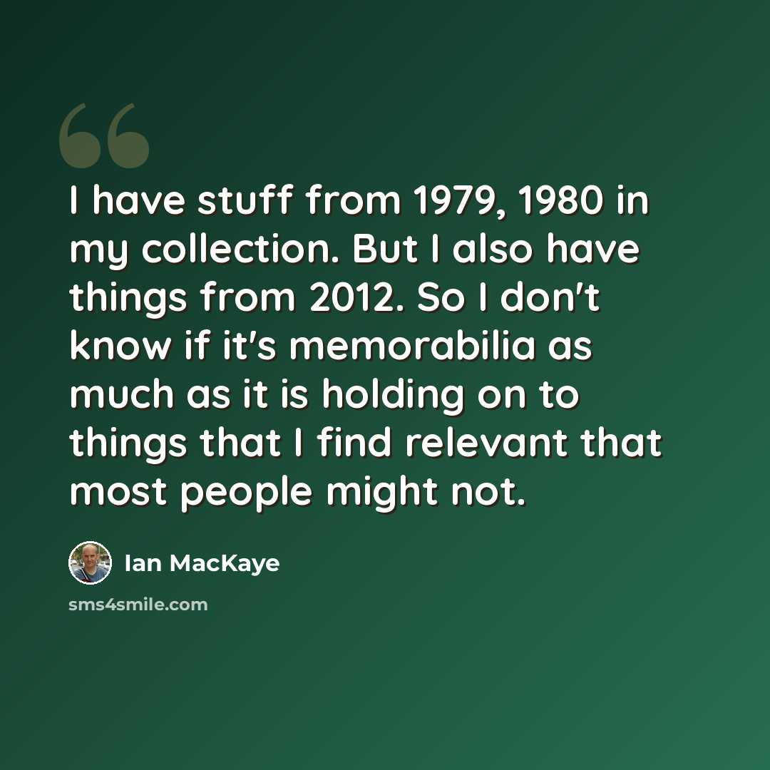 “I have stuff from 1979, 1980 in my collection. But I also have things from 2012. So I don't know if it's memorabilia as much as it is holding on to things that I find relevant that most people might not.” quote by Ian MacKaye