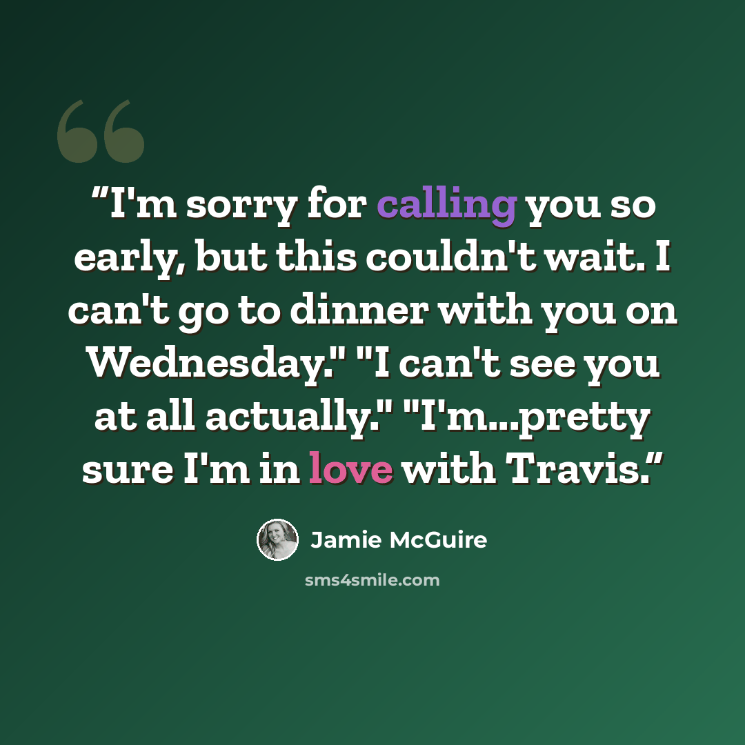 “I'm sorry for calling you so early, but this couldn't wait. I can't go to dinner with you on Wednesday." "I can't see you at all actually." "I'm...pretty sure I'm in love with Travis.” quote by Jamie McGuire