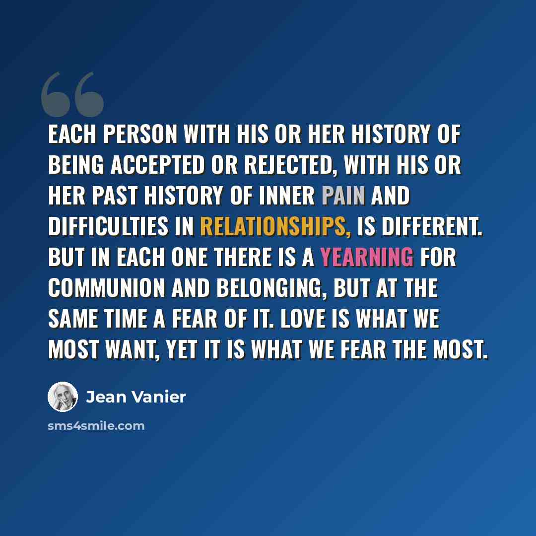 “Each person with his or her history of being accepted or rejected, with his or her past history of inner pain and difficulties in relationships, is different. But in each one there is a yearning for communion and belonging, but at the same time a fear of it. Love is what we most want, yet it is…” quote by Jean Vanier