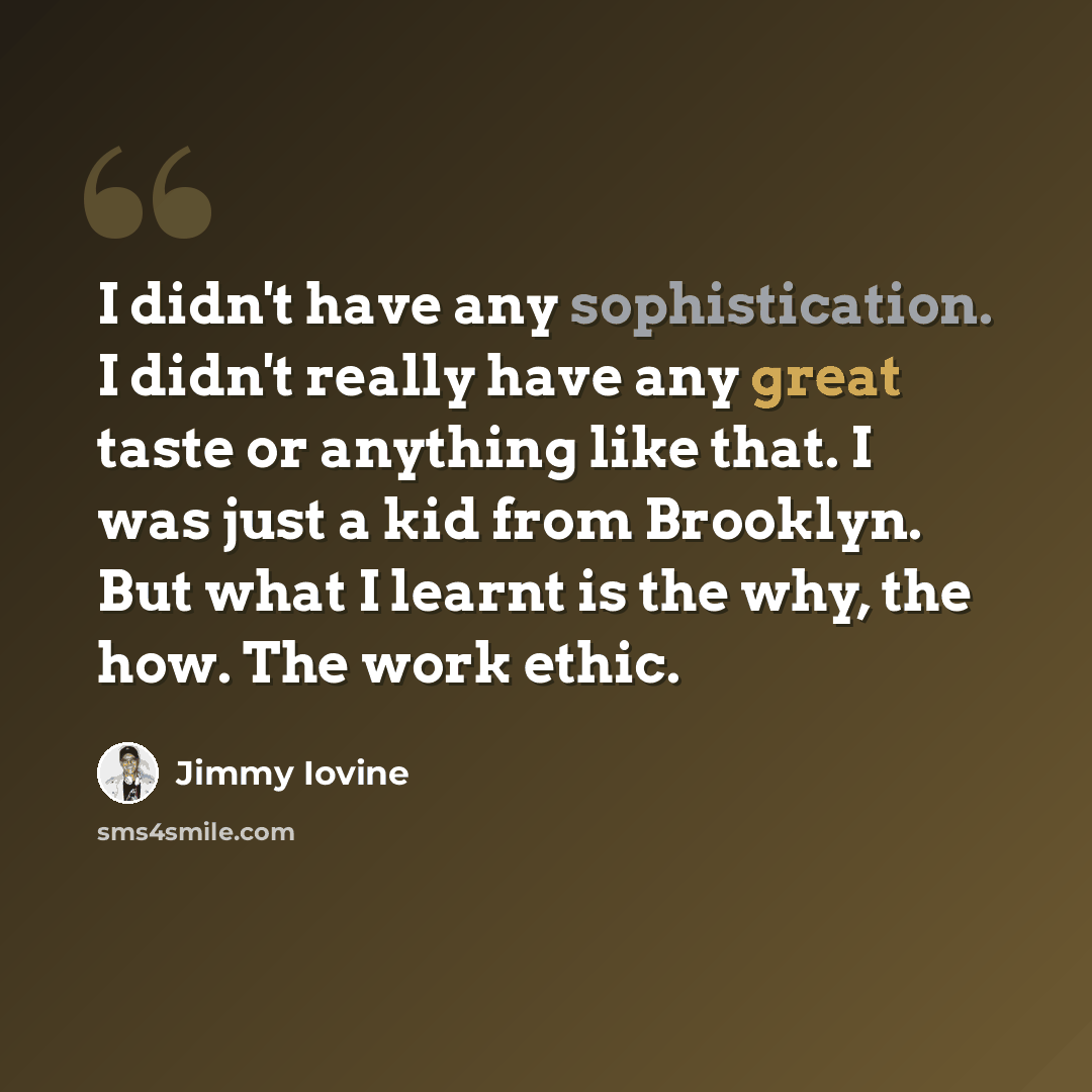 “I didn't have any sophistication. I didn't really have any great taste or anything like that. I was just a kid from Brooklyn. But what I learnt is the why, the how. The work ethic.” quote by Jimmy Iovine