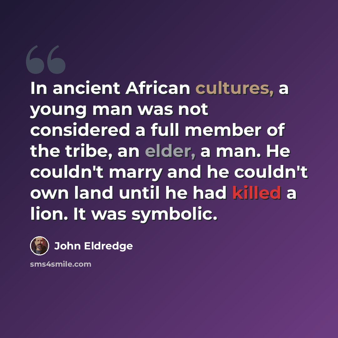 “In ancient African cultures, a young man was not considered a full member of the tribe, an elder, a man. He couldn't marry and he couldn't own land until he had killed a lion. It was symbolic.” quote by John Eldredge