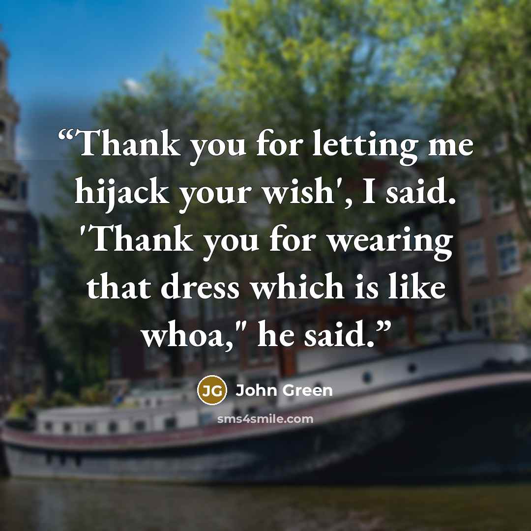 “Thank you for letting me hijack your wish', I said. 'Thank you for wearing that dress which is like whoa," he said.” quote by John Green