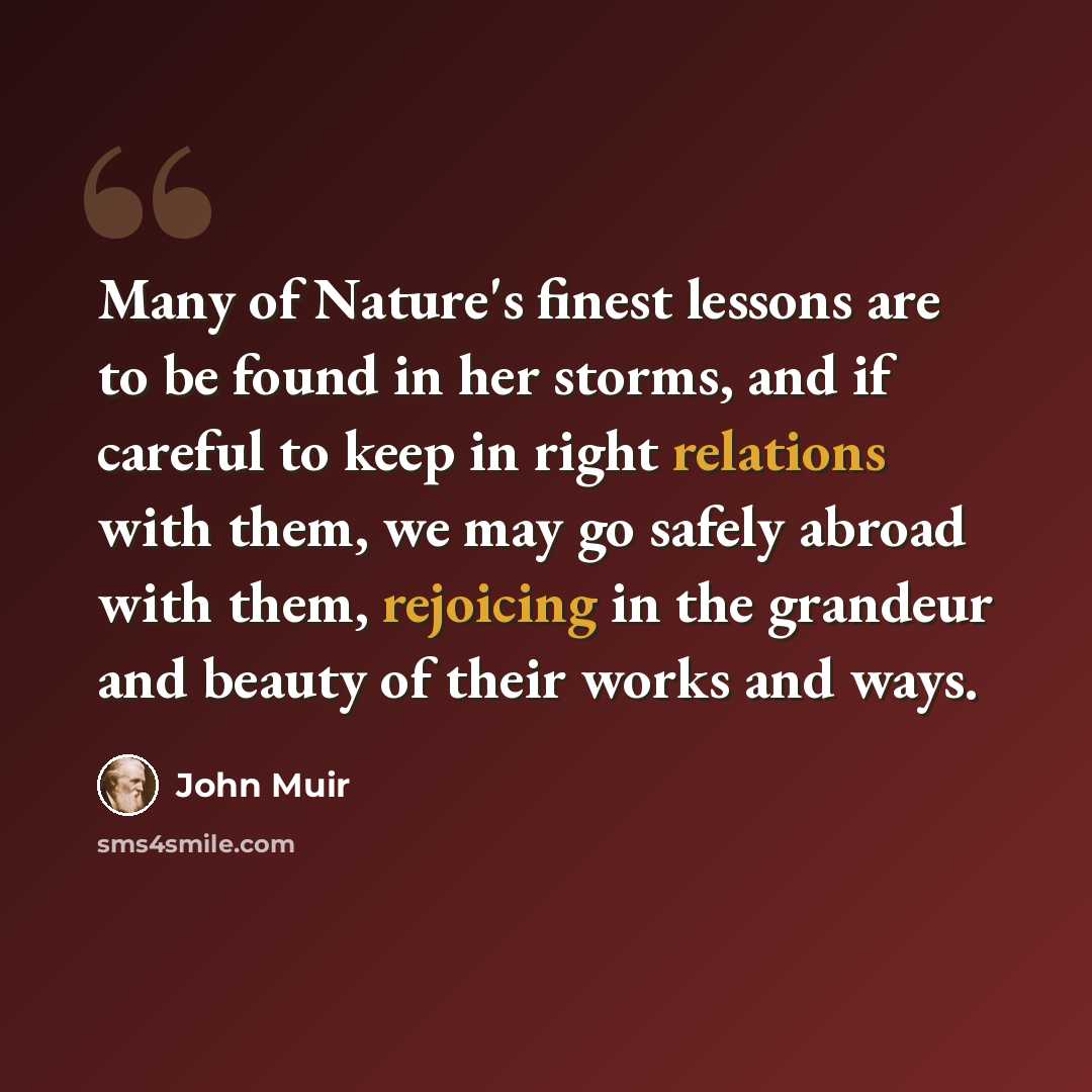 “Many of Nature's finest lessons are to be found in her storms, and if careful to keep in right relations with them, we may go safely abroad with them, rejoicing in the grandeur and beauty of their works and ways.” quote by John Muir