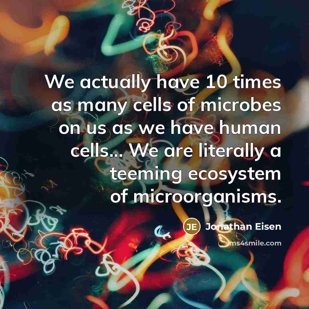 “We actually have 10 times as many cells of microbes on us as we have human cells... We are literally a teeming ecosystem of microorganisms.” quote by Jonathan Eisen