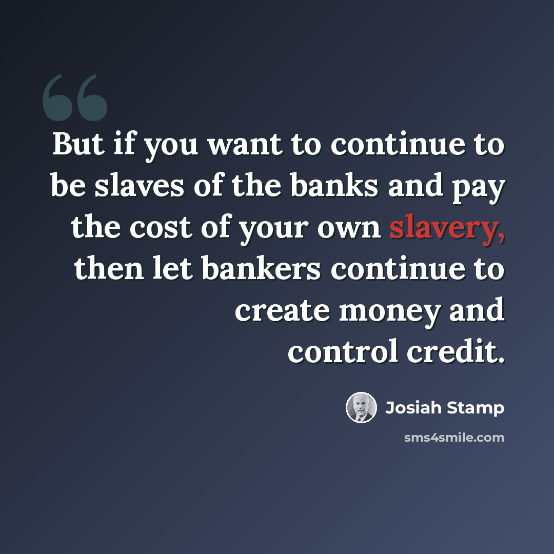 “But if you want to continue to be slaves of the banks and pay the cost of your own slavery, then let bankers continue to create money and control credit.” quote by Josiah Stamp