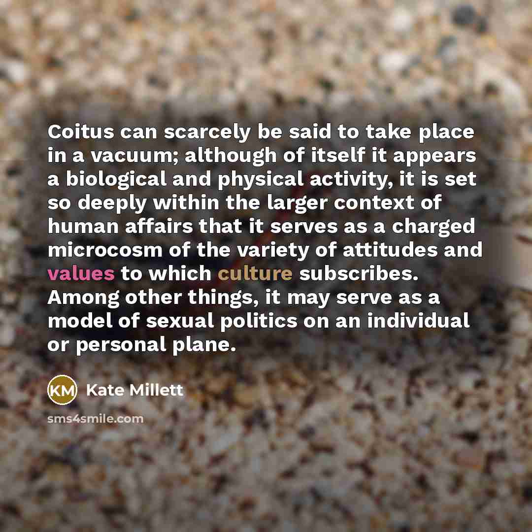 “Coitus can scarcely be said to take place in a vacuum; although of itself it appears a biological and physical activity, it is set so deeply within the larger context of human affairs that it serves as a charged microcosm of the variety of attitudes and values to which culture subscribes. Among…” quote by Kate Millett