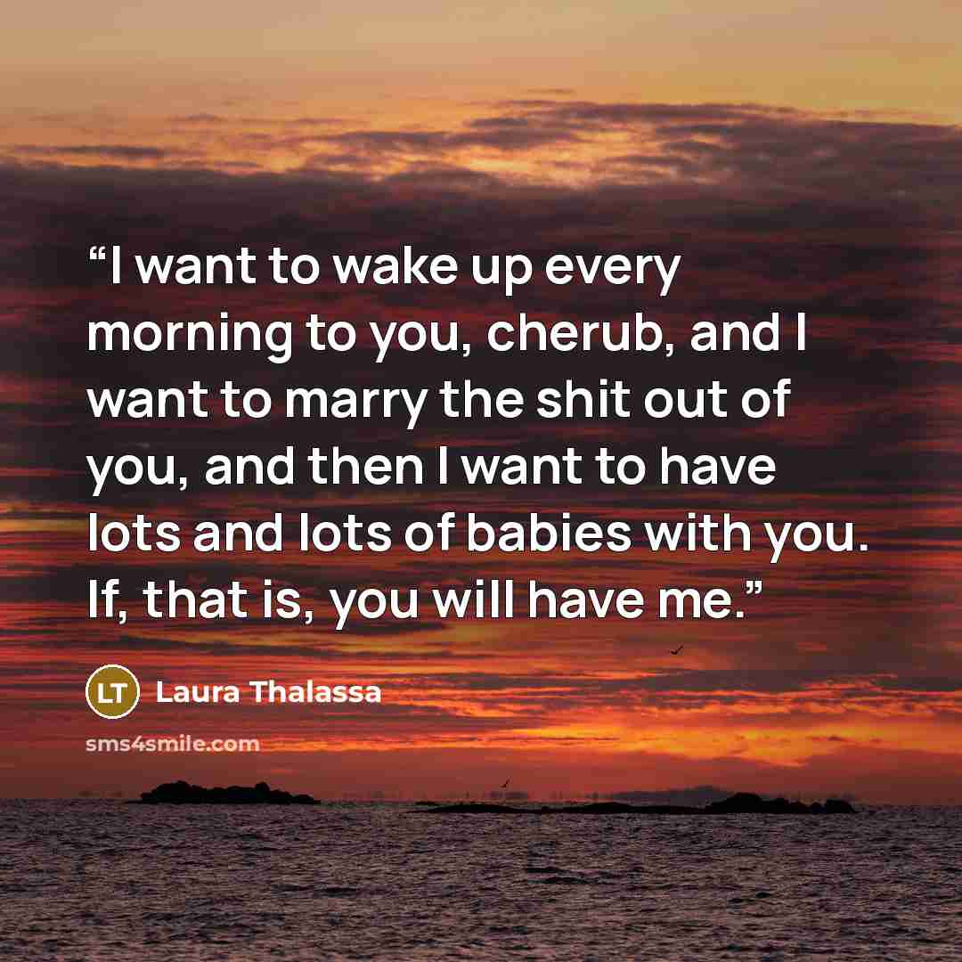 “I want to wake up every morning to you, cherub, and I want to marry the shit out of you, and then I want to have lots and lots of babies with you. If, that is, you will have me.” quote by Laura Thalassa