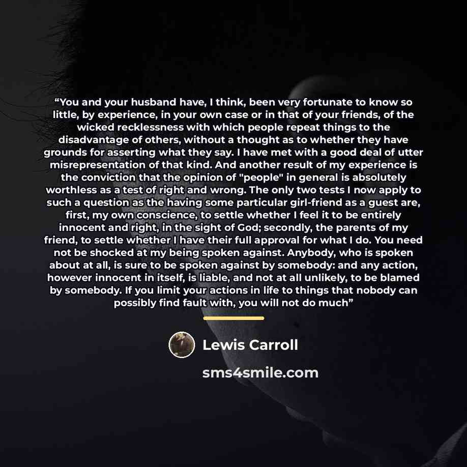 “You and your husband have, I think, been very fortunate to know so little, by experience, in your own case or in that of your friends, of the wicked recklessness with which people repeat things to the disadvantage of others, without a thought as to whether they have grounds for asserting what they…” quote by Lewis Carroll