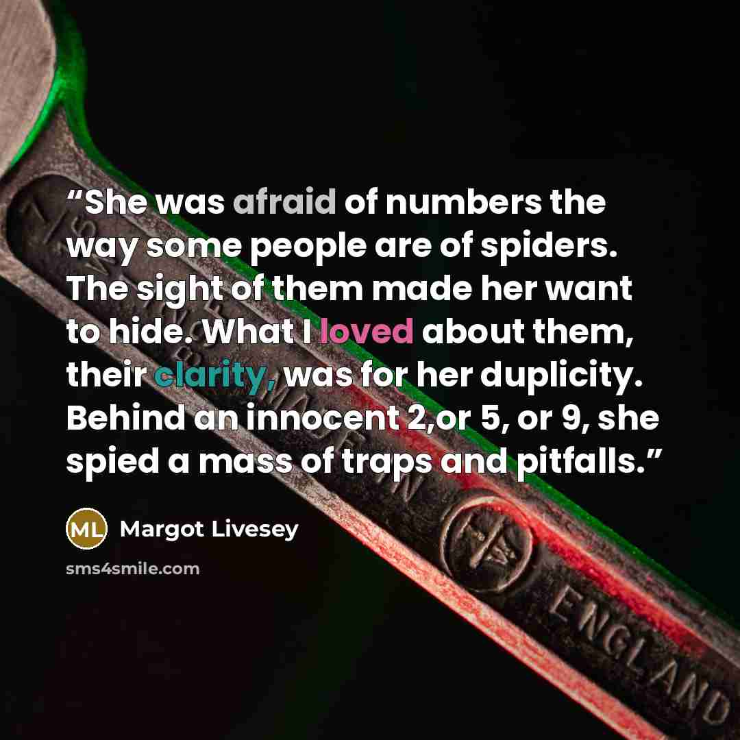 “She was afraid of numbers the way some people are of spiders. The sight of them made her want to hide. What I loved about them, their clarity, was for her duplicity. Behind an innocent 2,or 5, or 9, she spied a mass of traps and pitfalls.” quote by Margot Livesey