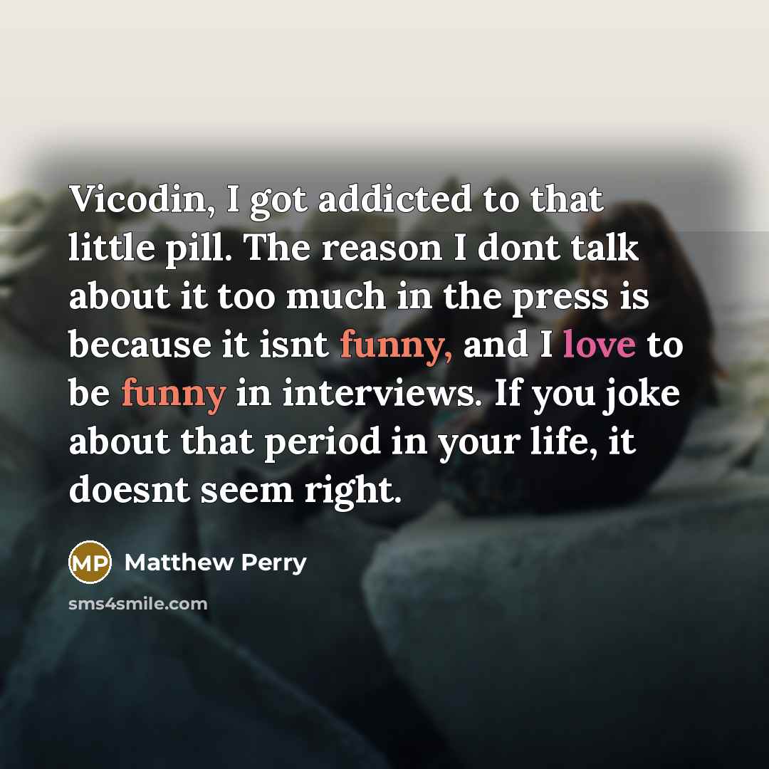 “Vicodin, I got addicted to that little pill. The reason I dont talk about it too much in the press is because it isnt funny, and I love to be funny in interviews. If you joke about that period in your life, it doesnt seem right.” quote by Matthew Perry