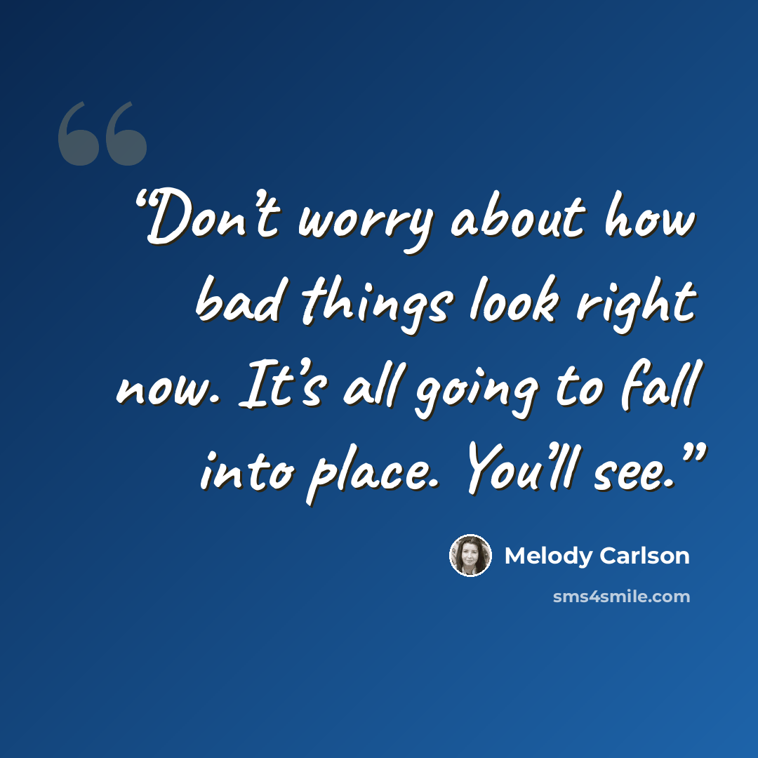 “Don’t worry about how bad things look right now. It’s all going to fall into place. You’ll see.” quote by Melody Carlson