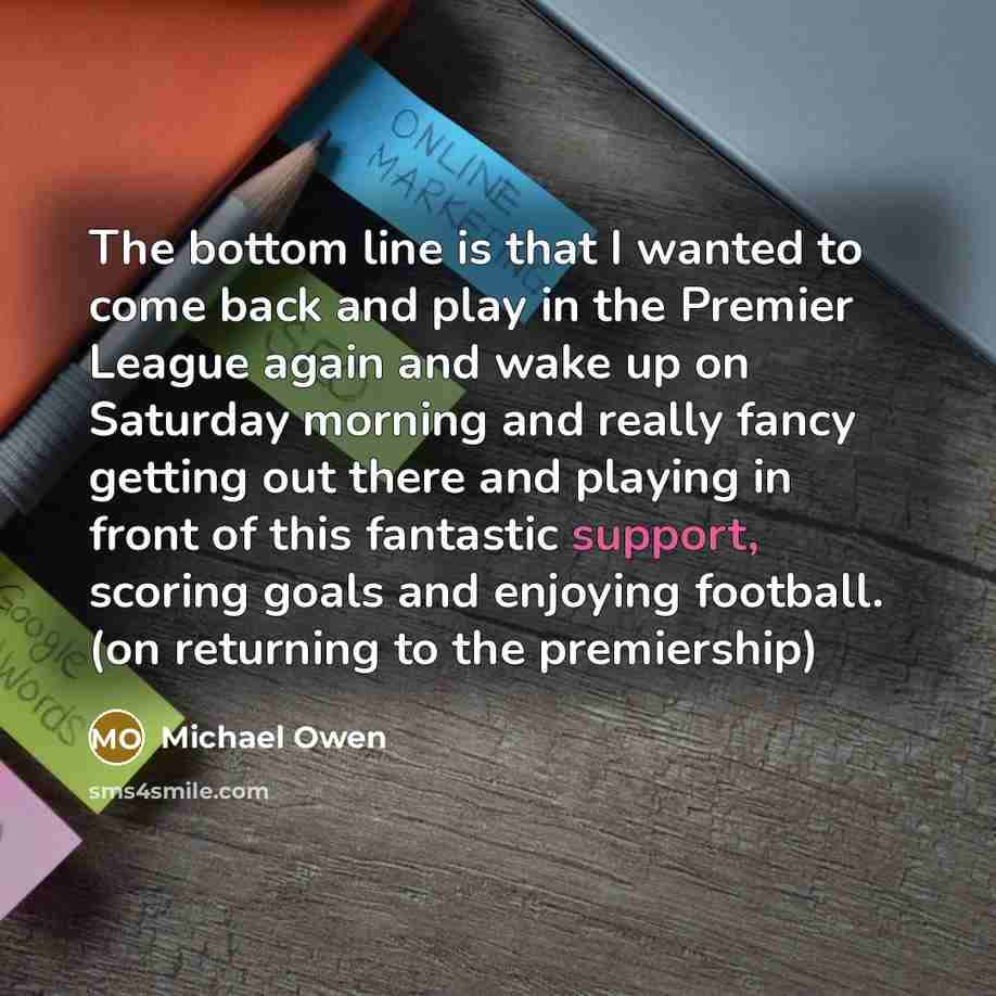 “The bottom line is that I wanted to come back and play in the Premier League again and wake up on Saturday morning and really fancy getting out there and playing in front of this fantastic support, scoring goals and enjoying football. (on returning to the premiership)” quote by Michael Owen