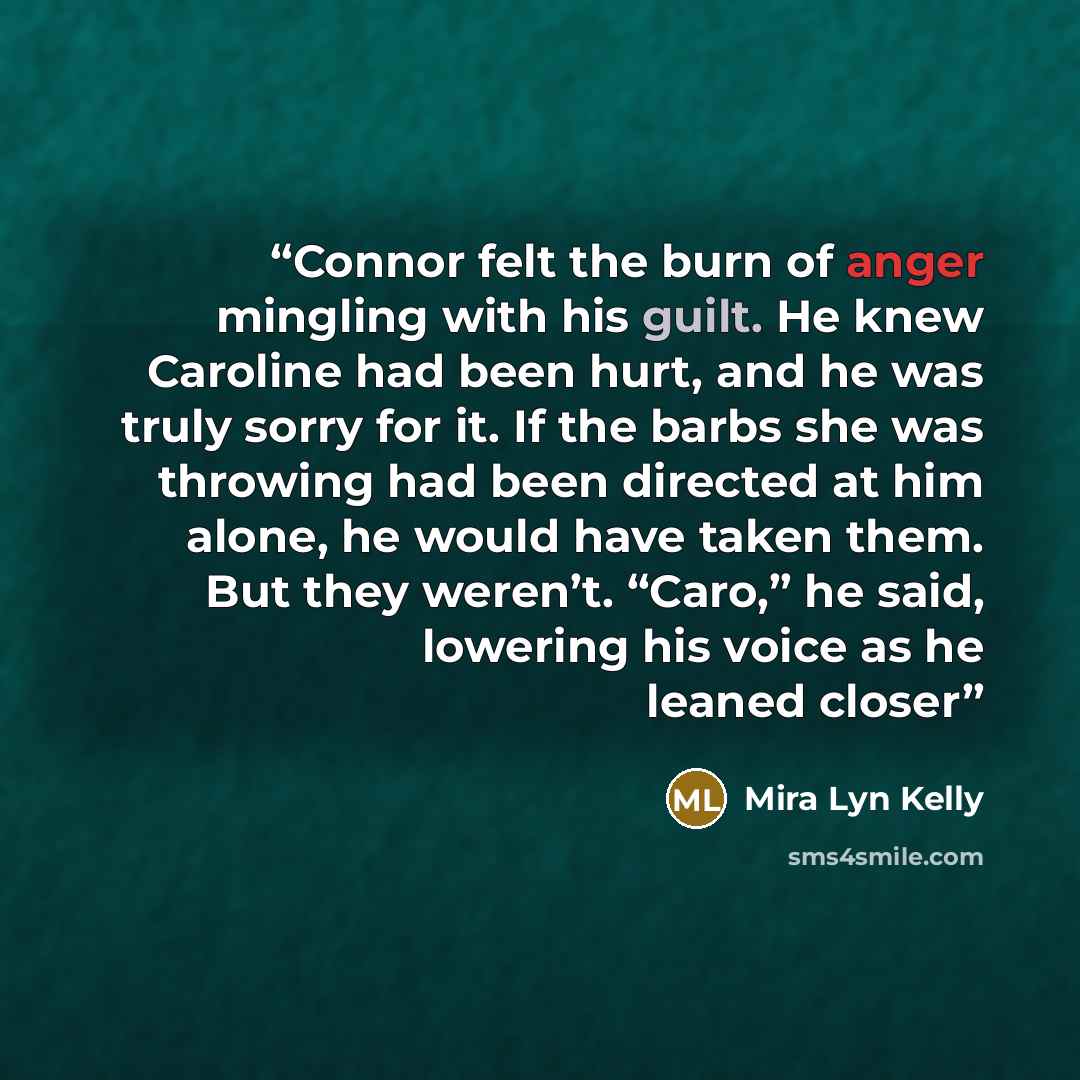 “Connor felt the burn of anger mingling with his guilt. He knew Caroline had been hurt, and he was truly sorry for it. If the barbs she was throwing had been directed at him alone, he would have taken them. But they weren’t. “Caro,” he said, lowering his voice as he leaned closer” quote by Mira Lyn Kelly