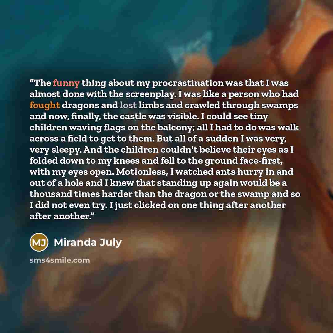 “The funny thing about my procrastination was that I was almost done with the screenplay. I was like a person who had fought dragons and lost limbs and crawled through swamps and now, finally, the castle was visible. I could see tiny children waving flags on the balcony; all I had to do was walk…” quote by Miranda July