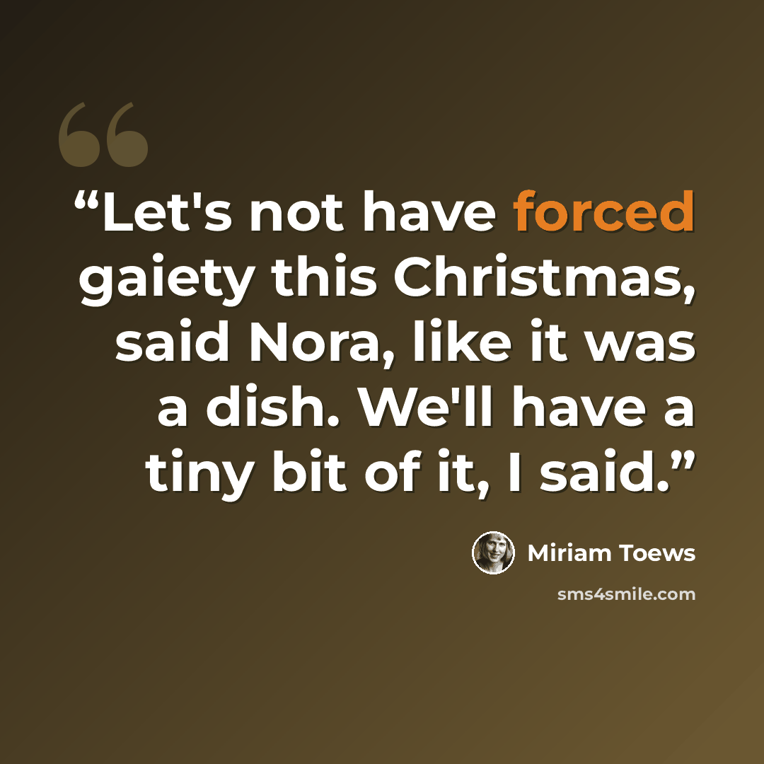 “Let's not have forced gaiety this Christmas, said Nora, like it was a dish. We'll have a tiny bit of it, I said.” quote by Miriam Toews