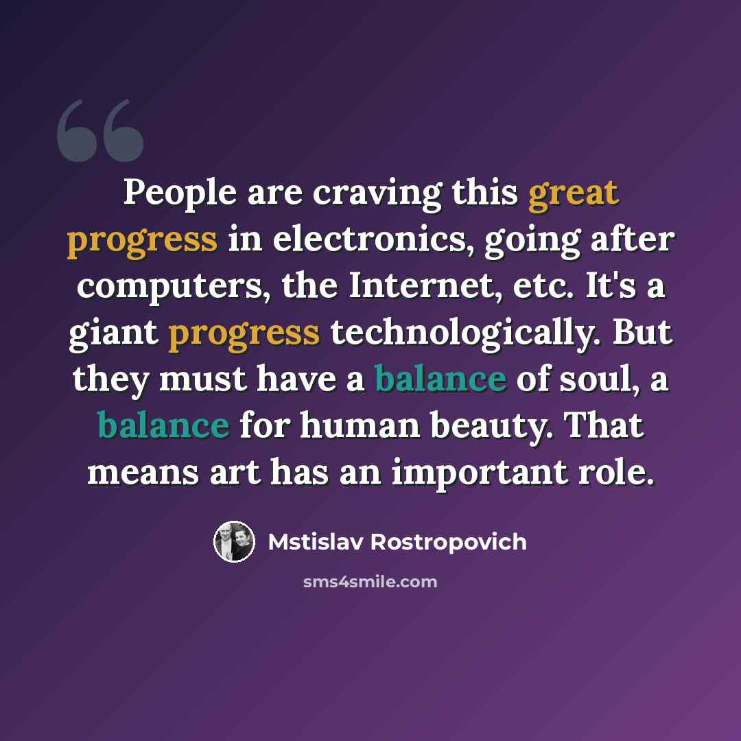 “People are craving this great progress in electronics, going after computers, the Internet, etc. It's a giant progress technologically. But they must have a balance of soul, a balance for human beauty. That means art has an important role.” quote by Mstislav Rostropovich