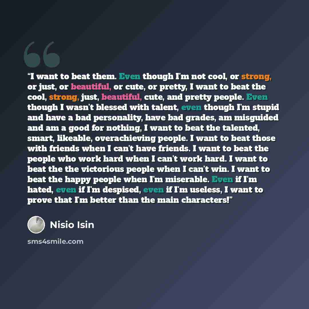 “I want to beat them. Even though I'm not cool, or strong, or just, or beautiful, or cute, or pretty, I want to beat the cool, strong, just, beautiful, cute, and pretty people. Even though I wasn't blessed with talent, even though I'm stupid and have a bad personality, have bad grades, am misguided…” quote by Nisio Isin