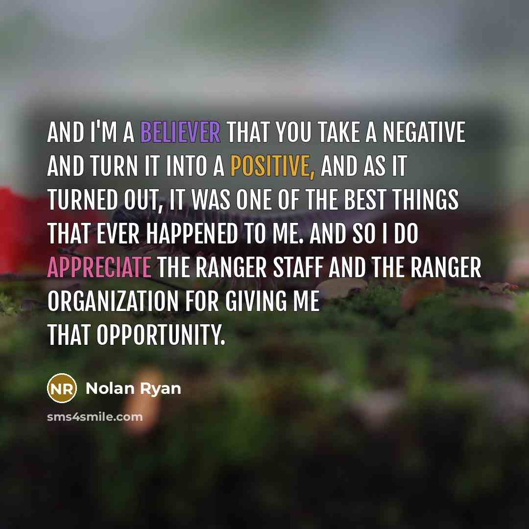 “And I'm a believer that you take a negative and turn it into a positive, and as it turned out, it was one of the best things that ever happened to me. And so I do appreciate the Ranger staff and the Ranger organization for giving me that opportunity.” quote by Nolan Ryan