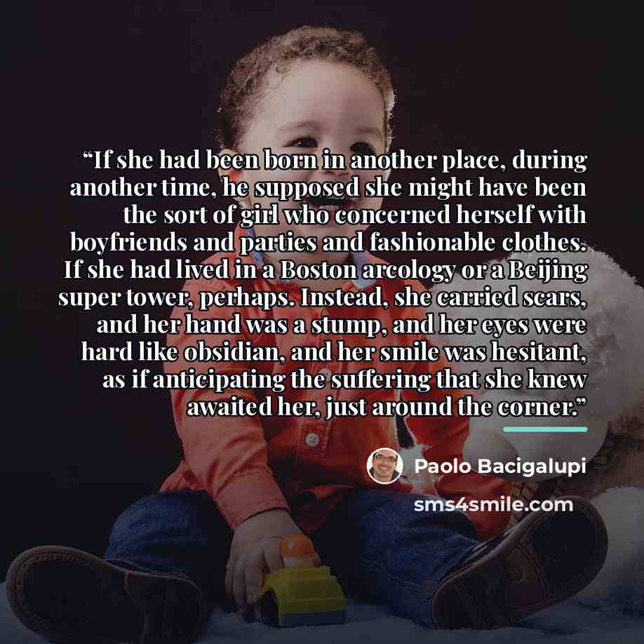 “If she had been born in another place, during another time, he supposed she might have been the sort of girl who concerned herself with boyfriends and parties and fashionable clothes. If she had lived in a Boston arcology or a Beijing super tower, perhaps. Instead, she carried scars, and her hand…” quote by Paolo Bacigalupi