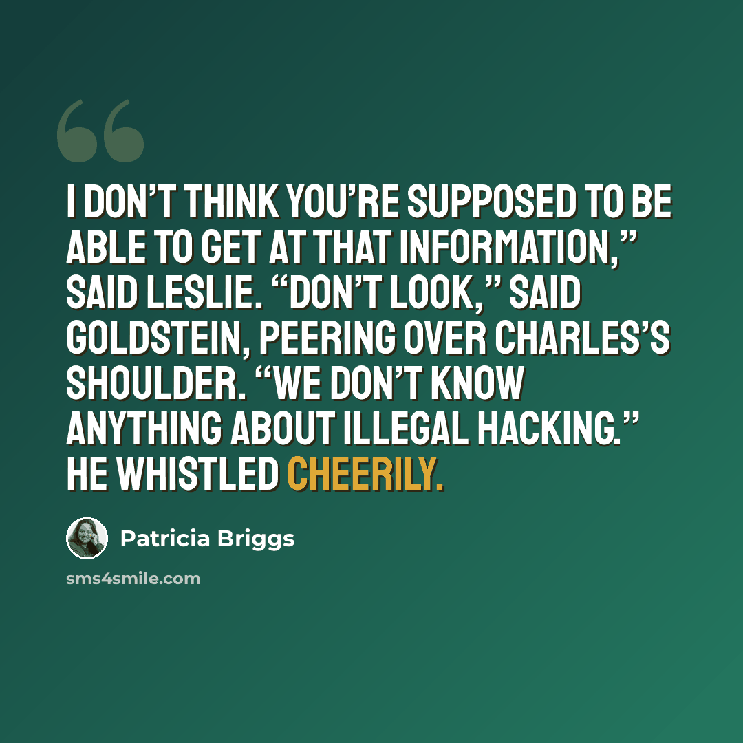 “I don’t think you’re supposed to be able to get at that information,” said Leslie. “Don’t look,” said Goldstein, peering over Charles’s shoulder. “We don’t know anything about illegal hacking.” He whistled cheerily.” quote by Patricia Briggs