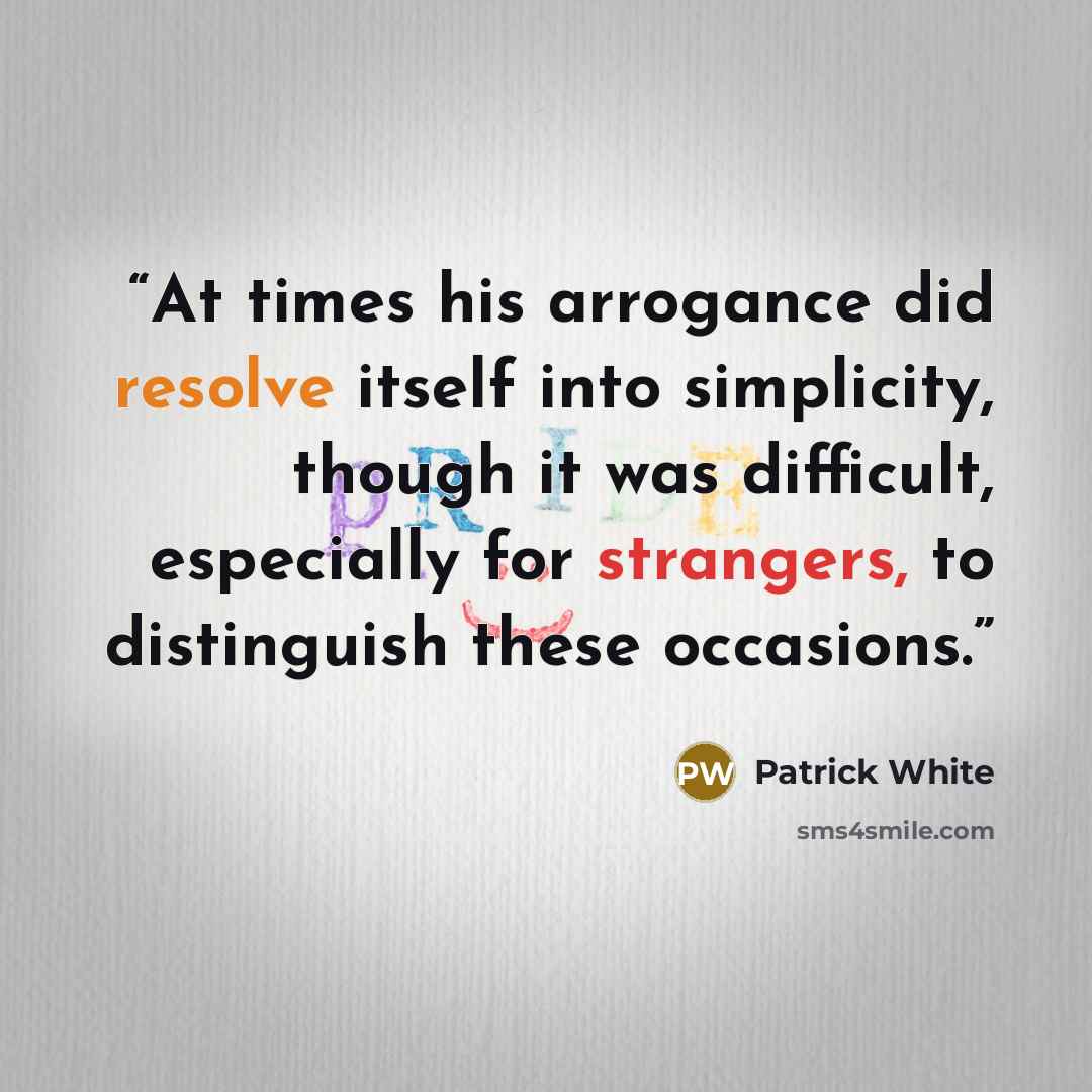 “At times his arrogance did resolve itself into simplicity, though it was difficult, especially for strangers, to distinguish these occasions.” quote by Patrick White