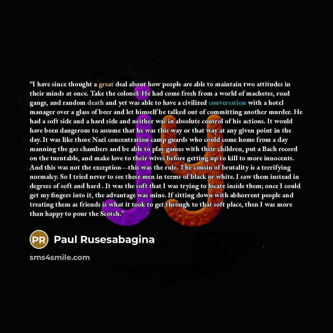 “I have since thought a great deal about how people are able to maintain two attitudes in their minds at once. Take the colonel: He had come fresh from a world of machetes, road gangs, and random death and yet was able to have a civilized conversation with a hotel manager over a glass of beer and…” quote by Paul Rusesabagina