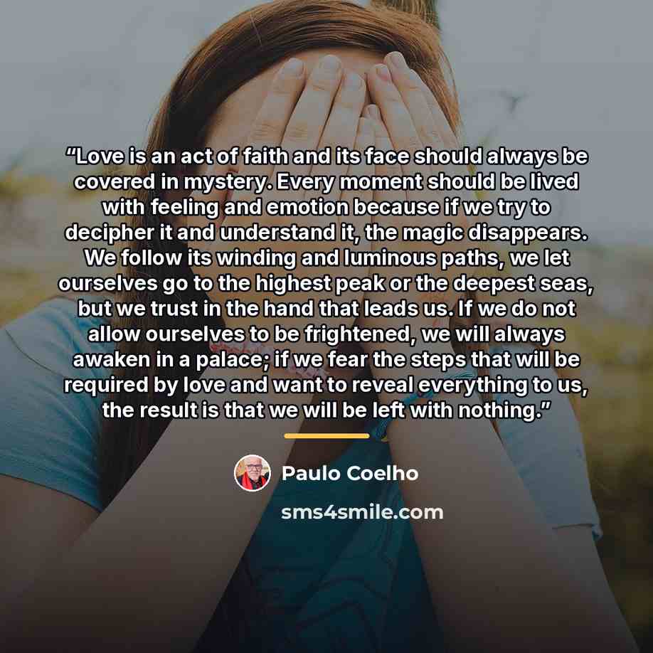 “Love is an act of faith and its face should always be covered in mystery. Every moment should be lived with feeling and emotion because if we try to decipher it and understand it, the magic disappears. We follow its winding and luminous paths, we let ourselves go to the highest peak or the deepest…” quote by Paulo Coelho