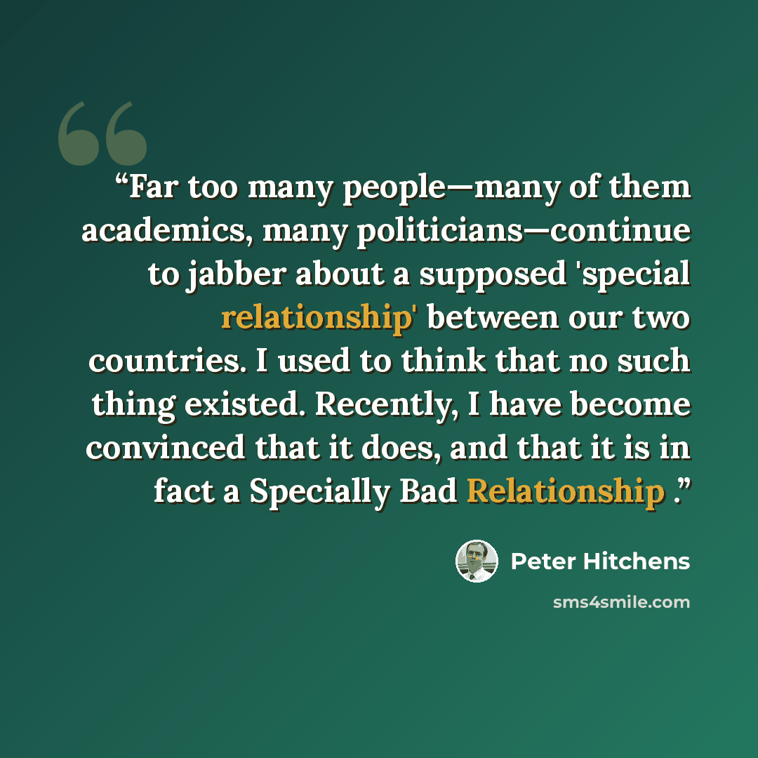 “Far too many people—many of them academics, many politicians—continue to jabber about a supposed 'special relationship' between our two countries. I used to think that no such thing existed. Recently, I have become convinced that it does, and that it is in fact a Specially Bad Relationship .” quote by Peter Hitchens