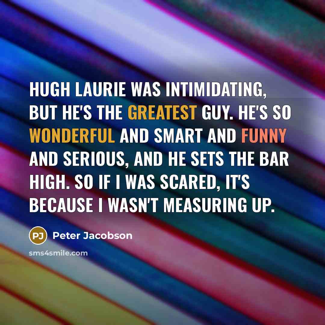 “Hugh Laurie was intimidating, but he's the greatest guy. He's so wonderful and smart and funny and serious, and he sets the bar high. So if I was scared, it's because I wasn't measuring up.” quote by Peter Jacobson