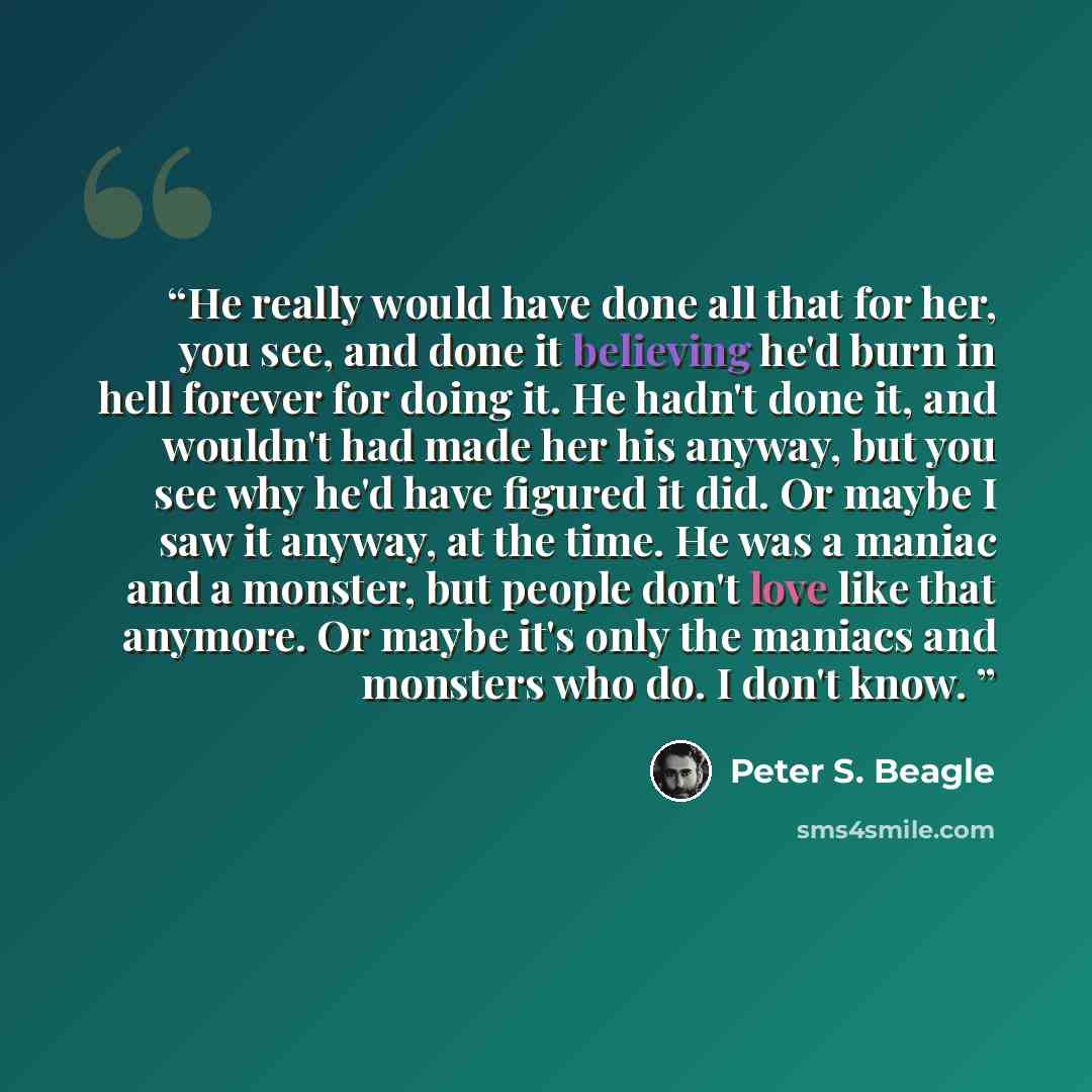 “He really would have done all that for her, you see, and done it believing he'd burn in hell forever for doing it. He hadn't done it, and wouldn't had made her his anyway, but you see why he'd have figured it did. Or maybe I saw it anyway, at the time. He was a maniac and a monster, but people…” quote by Peter S. Beagle