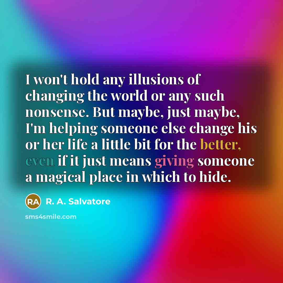 “I won't hold any illusions of changing the world or any such nonsense. But maybe, just maybe, I'm helping someone else change his or her life a little bit for the better, even if it just means giving someone a magical place in which to hide.” quote by R. A. Salvatore