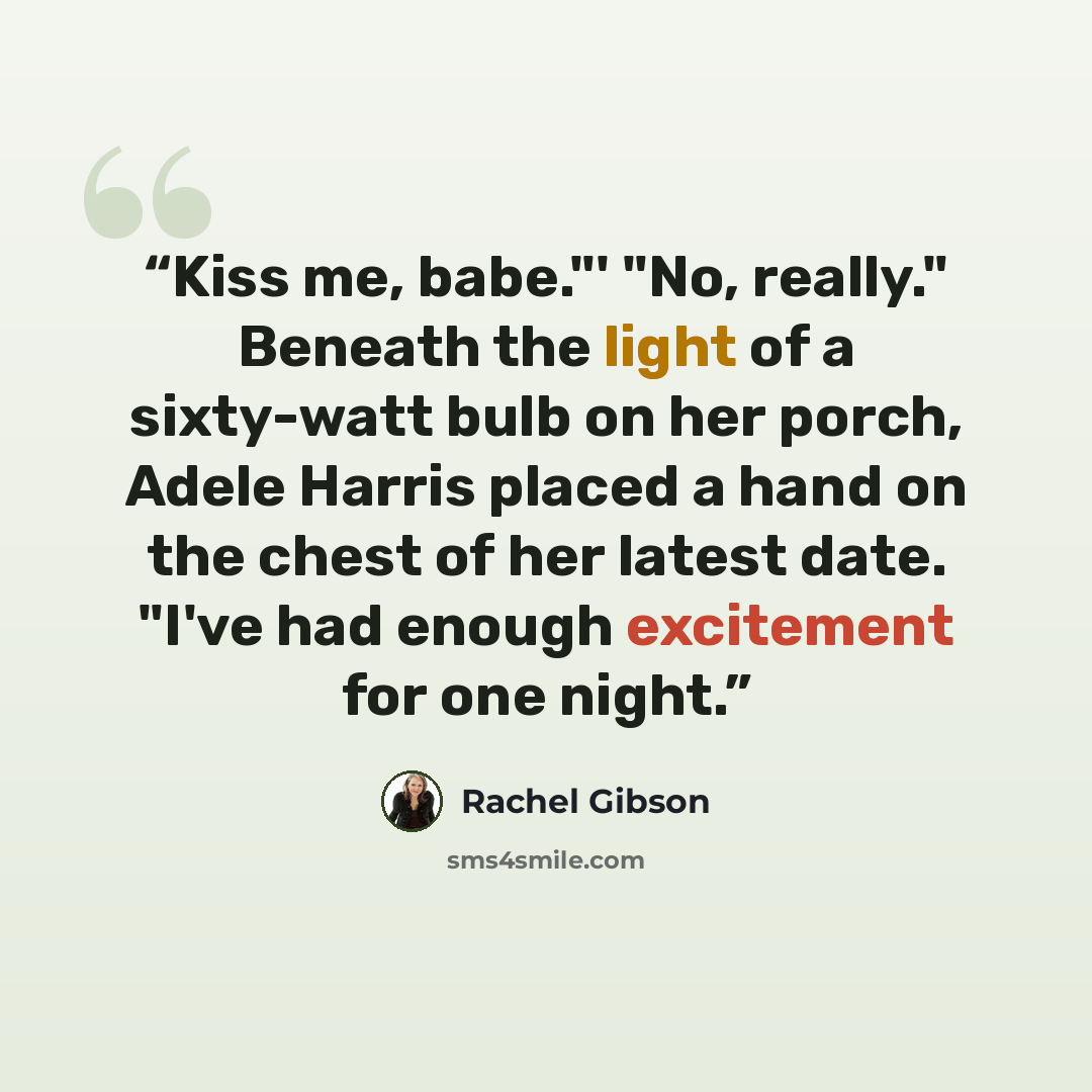 “Kiss me, babe."' "No, really." Beneath the light of a sixty-watt bulb on her porch, Adele Harris placed a hand on the chest of her latest date. "I've had enough excitement for one night.” quote by Rachel Gibson
