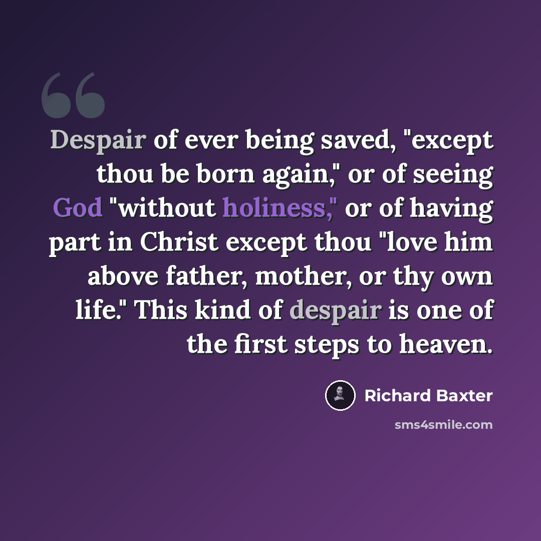 “Despair of ever being saved, "except thou be born again," or of seeing God "without holiness," or of having part in Christ except thou "love him above father, mother, or thy own life." This kind of despair is one of the first steps to heaven.” quote by Richard Baxter