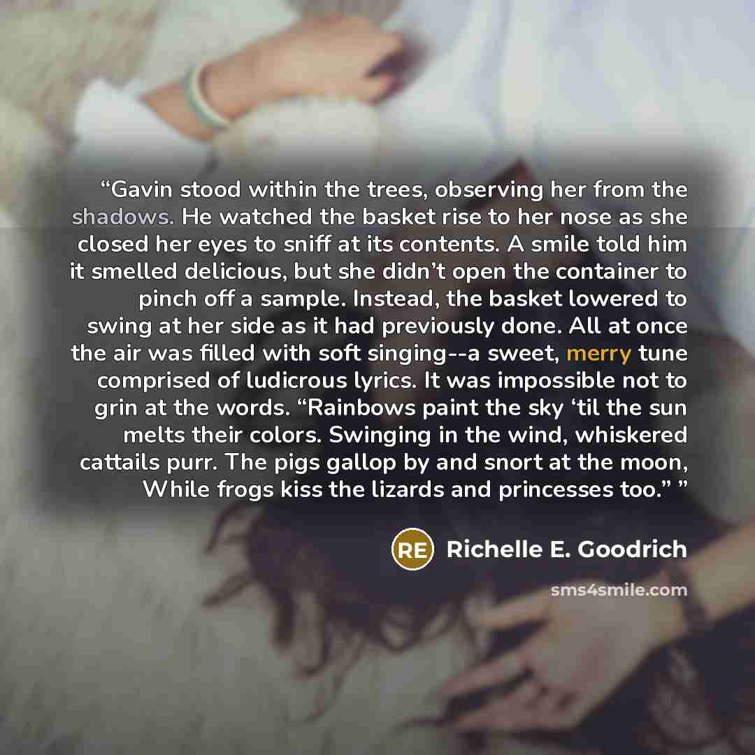 “Gavin stood within the trees, observing her from the shadows. He watched the basket rise to her nose as she closed her eyes to sniff at its contents. A smile told him it smelled delicious, but she didn’t open the container to pinch off a sample. Instead, the basket lowered to swing at her side as…” quote by Richelle E. Goodrich