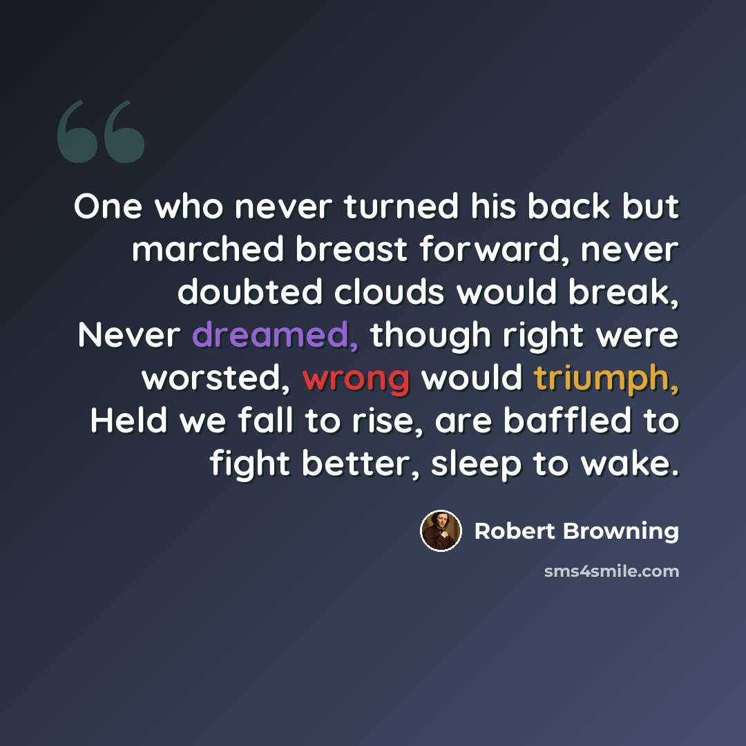 “One who never turned his back but marched breast forward, never doubted clouds would break, Never dreamed, though right were worsted, wrong would triumph, Held we fall to rise, are baffled to fight better, sleep to wake.” quote by Robert Browning