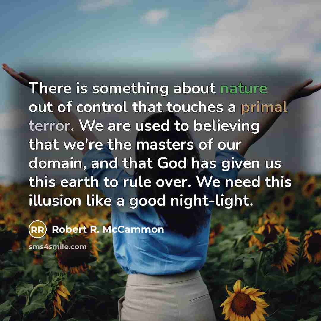“There is something about nature out of control that touches a primal terror. We are used to believing that we're the masters of our domain, and that God has given us this earth to rule over. We need this illusion like a good night-light.” quote by Robert R. McCammon