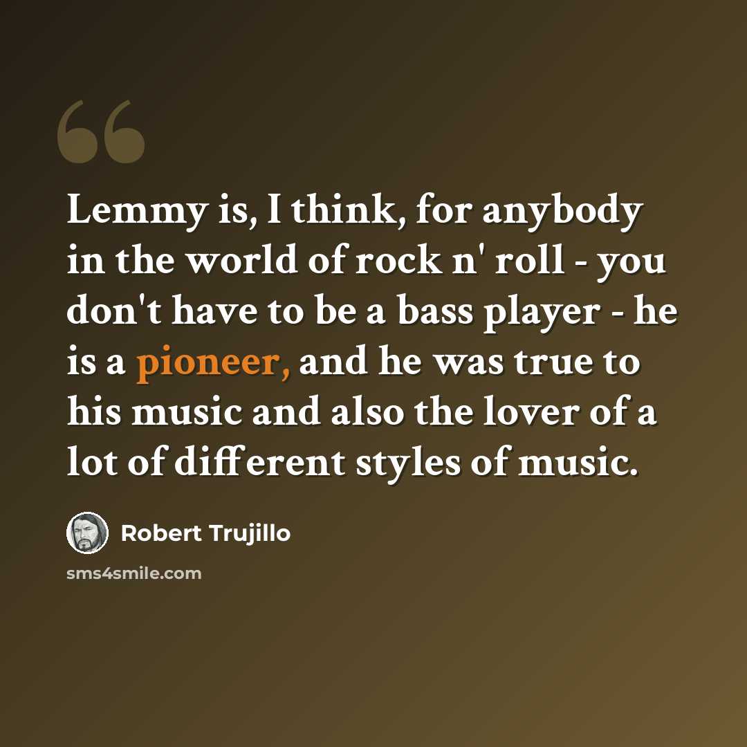 “Lemmy is, I think, for anybody in the world of rock n' roll - you don't have to be a bass player - he is a pioneer, and he was true to his music and also the lover of a lot of different styles of music.” quote by Robert Trujillo