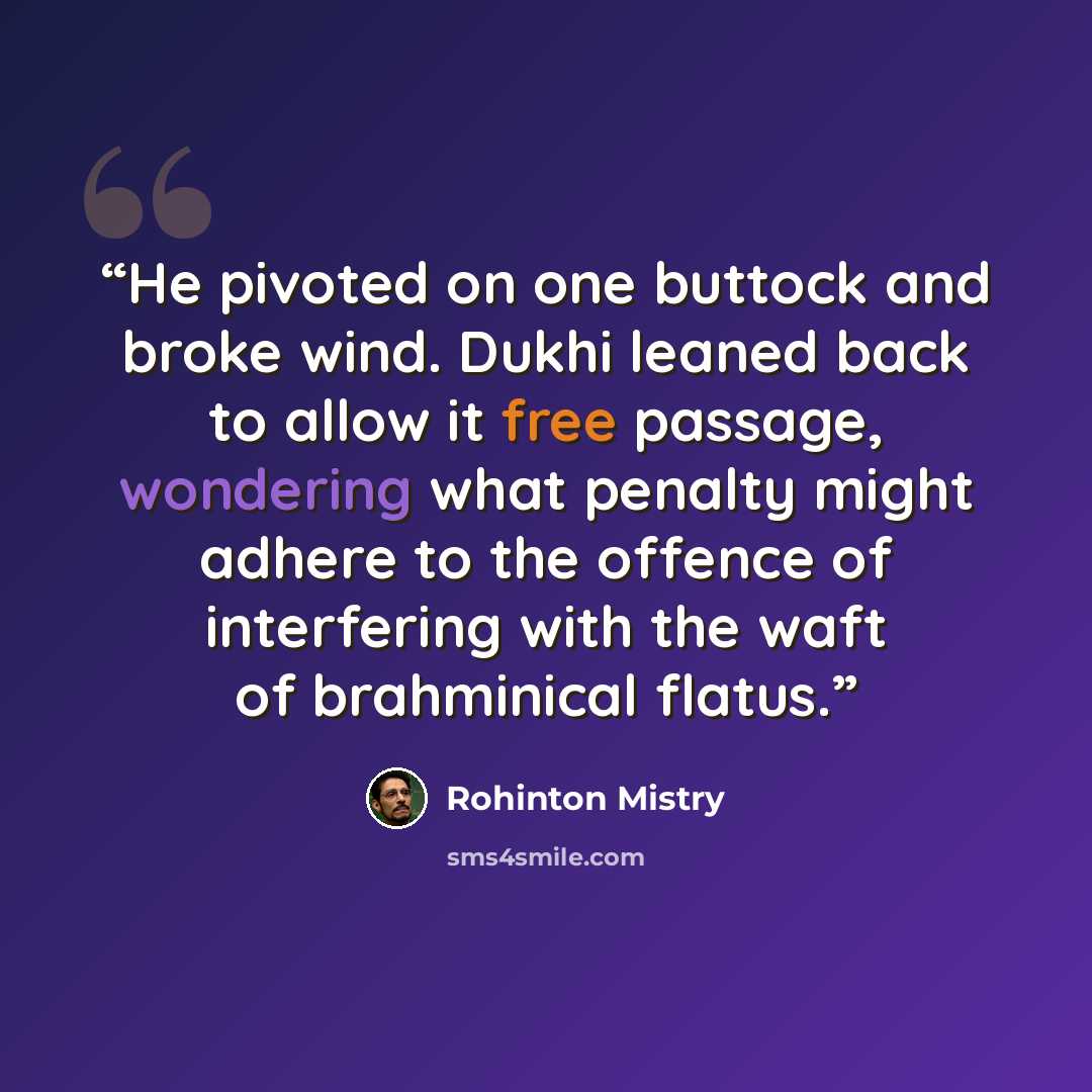 “He pivoted on one buttock and broke wind. Dukhi leaned back to allow it free passage, wondering what penalty might adhere to the offence of interfering with the waft of brahminical flatus.” quote by Rohinton Mistry
