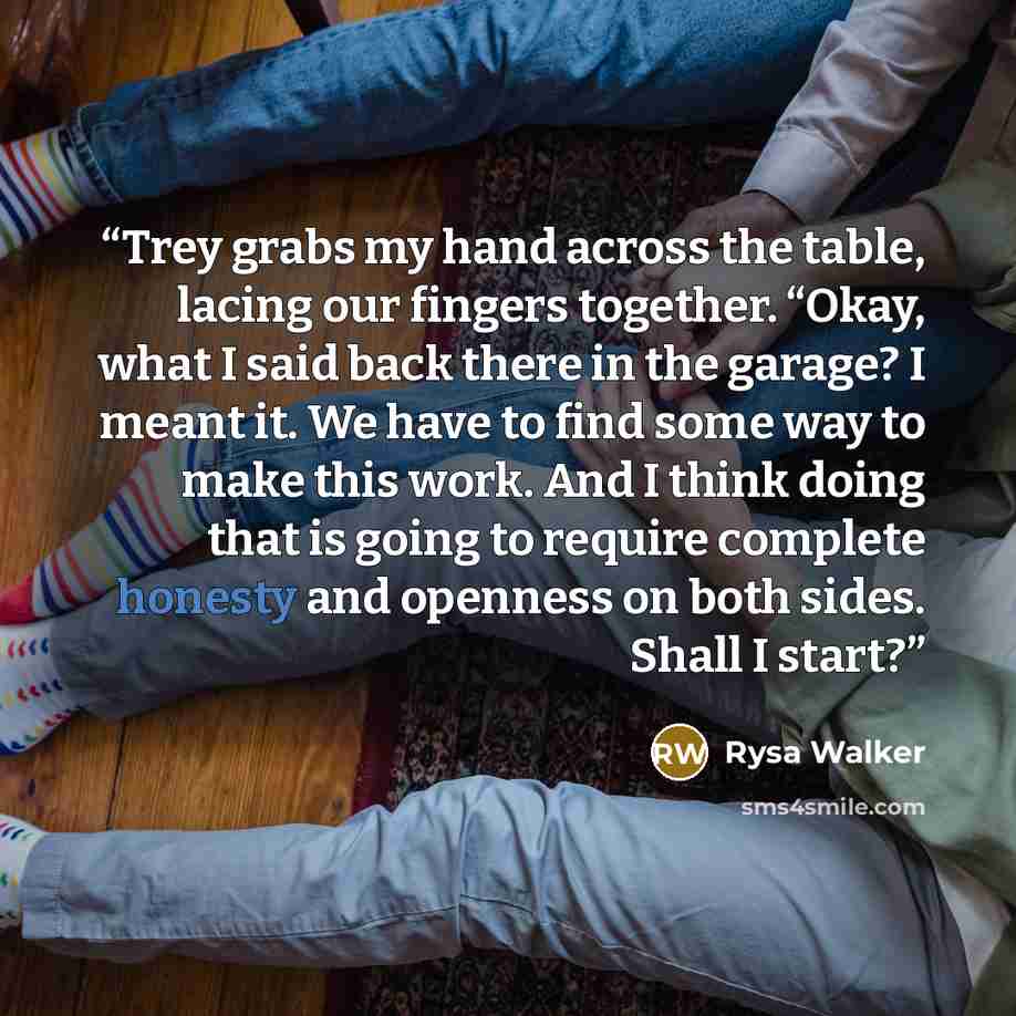 “Trey grabs my hand across the table, lacing our fingers together. “Okay, what I said back there in the garage? I meant it. We have to find some way to make this work. And I think doing that is going to require complete honesty and openness on both sides. Shall I start?” quote by Rysa Walker