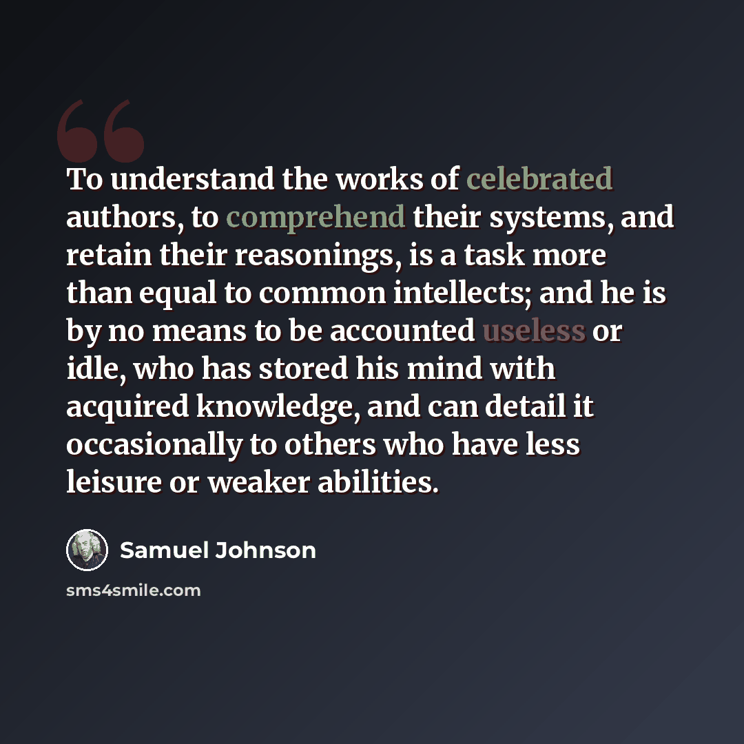 “To understand the works of celebrated authors, to comprehend their systems, and retain their reasonings, is a task more than equal to common intellects; and he is by no means to be accounted useless or idle, who has stored his mind with acquired knowledge, and can detail it occasionally to others…” quote by Samuel Johnson
