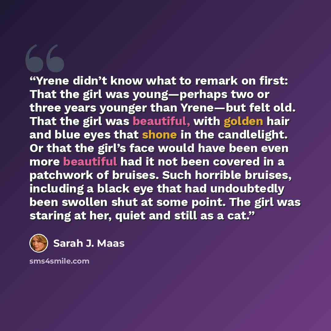 “Yrene didn’t know what to remark on first: That the girl was young—perhaps two or three years younger than Yrene—but felt old. That the girl was beautiful, with golden hair and blue eyes that shone in the candlelight. Or that the girl’s face would have been even more beautiful had it not been…” quote by Sarah J. Maas